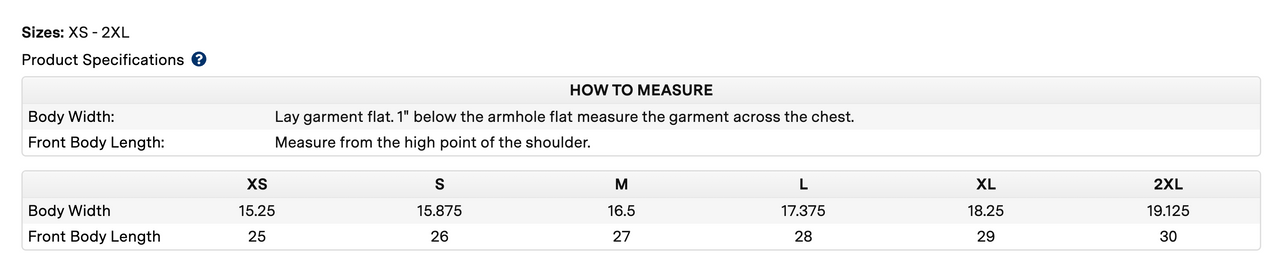 Measuring chart that reads Sizes: XS - 2XL Product specifications How to measure Body Width: Lay garment flat. 1 below the armhole flat measure the garment across the chest.Front Body Length: Measure from the high point of the shoulder. xs body width 15.25, front body length 25. s body width 15.875, front body length 26. m body width 16.5, front body length 27. l body width 17.375, front body length 28. xl body width 18.25, front body length 29.