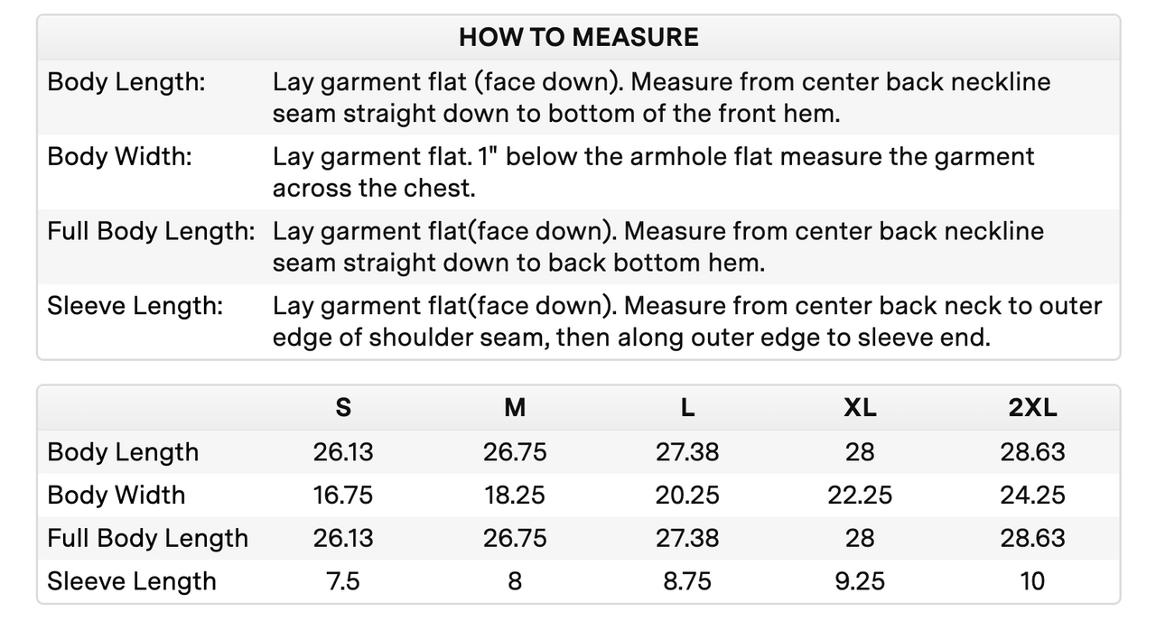measuring chart that reads s body length 26.13, body width 16.75, full body length 26.13, sleeve length 7.5. m body length 26.75, body width 18.25, full body length 26.75, sleeve length 8. l body length 27.38, body width 20.25, full body length 27.38, sleeve length 8.75. xl body length 28, body width 22.25, full body length 28, sleeve length 9.25. 2xl body length 28.63, body width 24.25, full body length 28.63, sleeve length 10.